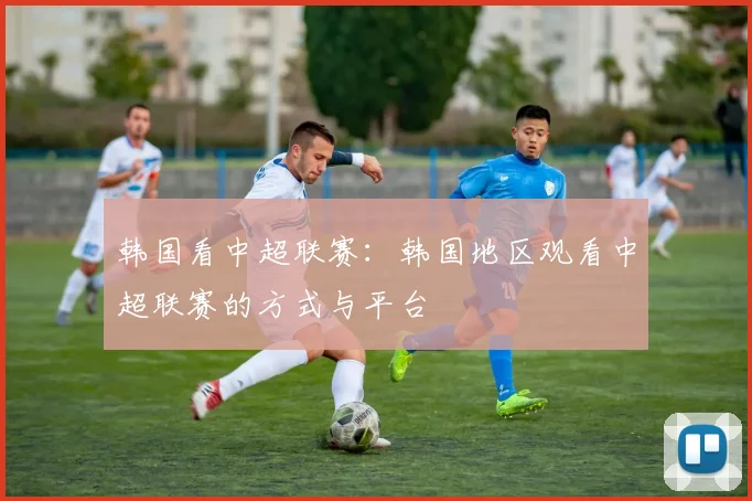 韩国看中超联赛：韩国地区观看中超联赛的方式与平台