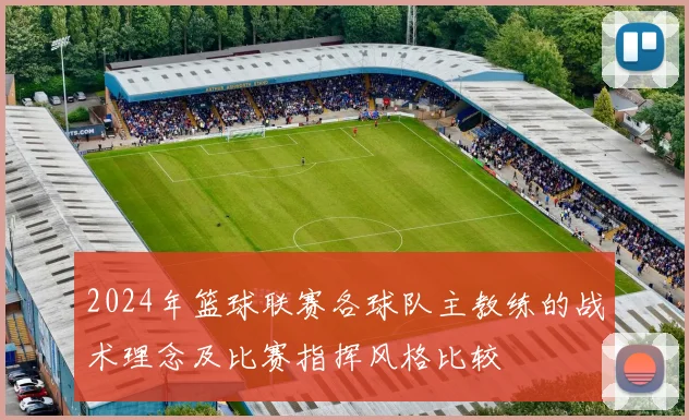 2024年篮球联赛各球队主教练的战术理念及比赛指挥风格比较