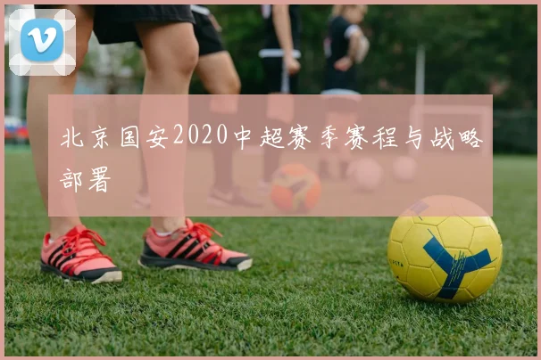 北京国安2020中超赛季赛程与战略部署
